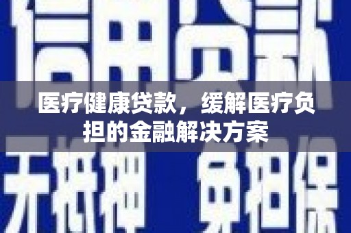 新晃医疗健康贷款，缓解医疗负担的金融解决方案