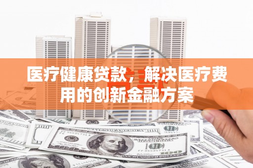 新晃医疗健康贷款，解决医疗费用的创新金融方案