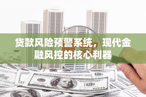 新晃贷款风险预警系统,现代金融风控的核心利器 新晃贷款风险预警系统,现代金融风控的核心利器