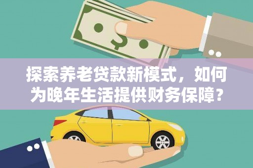 新晃探索养老贷款新模式，如何为晚年生活提供财务保障？