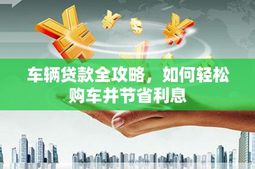 新晃车辆贷款全攻略，如何轻松购车并节省利息