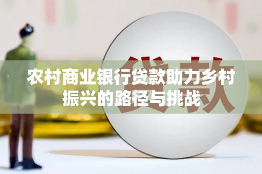 新晃农村商业银行贷款助力乡村振兴的路径与挑战