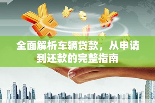 新晃全面解析车辆贷款，从申请到还款的完整指南