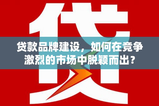 新晃贷款品牌建设，如何在竞争激烈的市场中脱颖而出？