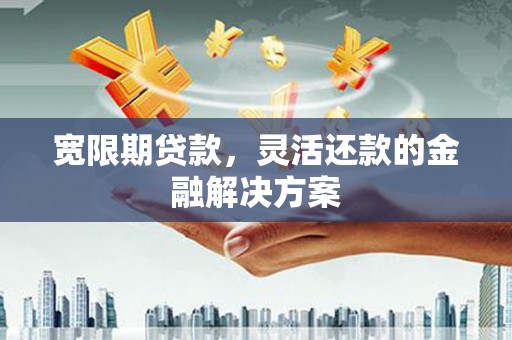 新晃宽限期贷款，灵活还款的金融解决方案