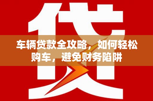 新晃车辆贷款全攻略，如何轻松购车，避免财务陷阱