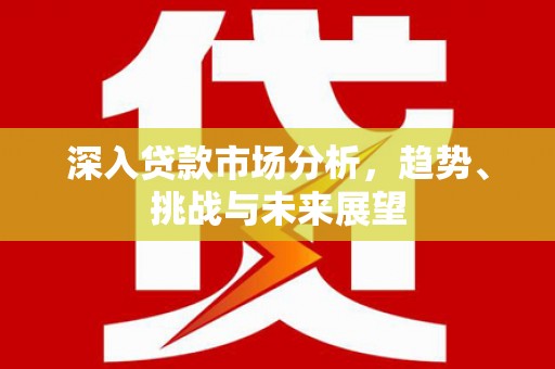 新晃深入贷款市场分析，趋势、挑战与未来展望