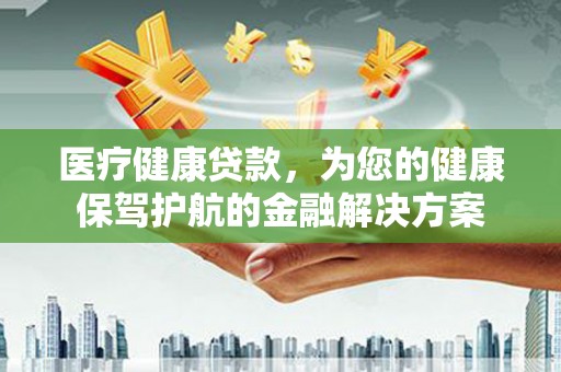 新晃医疗健康贷款，为您的健康保驾护航的金融解决方案