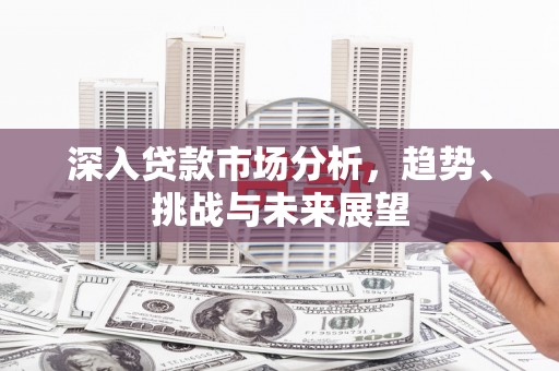 新晃深入贷款市场分析，趋势、挑战与未来展望