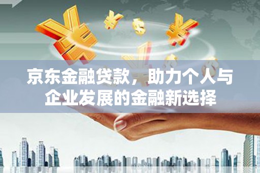 新晃京东金融贷款，助力个人与企业发展的金融新选择