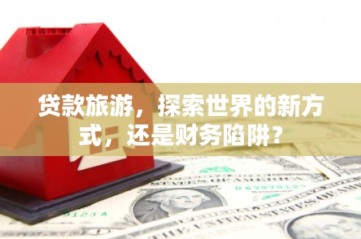新晃贷款旅游，探索世界的新方式，还是财务陷阱？