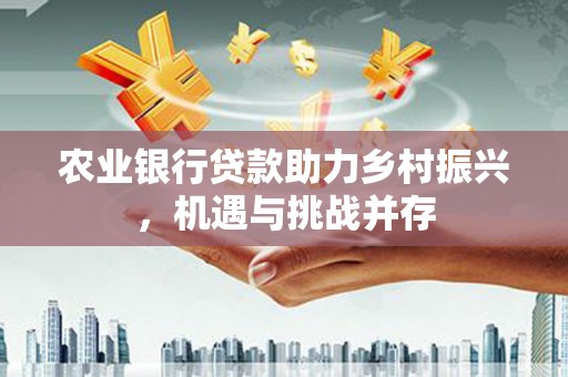 新晃农业银行贷款助力乡村振兴，机遇与挑战并存