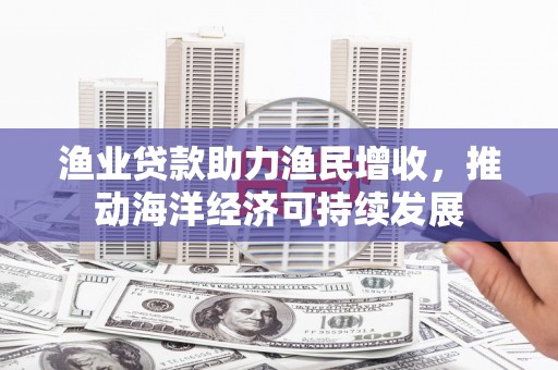 新晃渔业贷款助力渔民增收，推动海洋经济可持续发展
