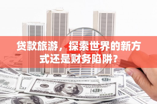 新晃贷款旅游，探索世界的新方式还是财务陷阱？